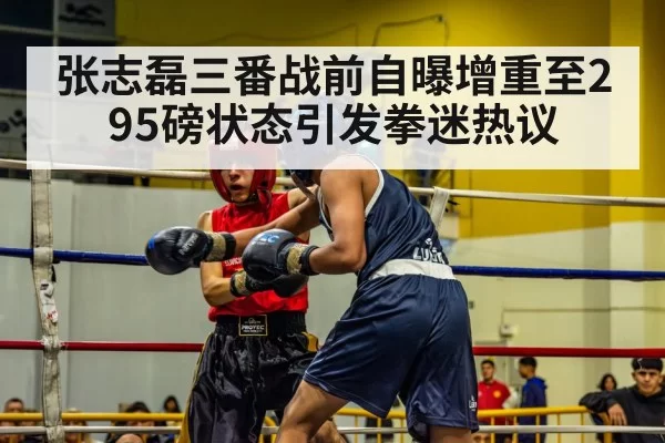 张志磊三番战前自曝增重至295磅状态引发拳迷热议