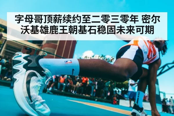 字母哥顶薪续约至二零三零年 密尔沃基雄鹿王朝基石稳固未来可期