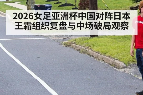 2026女足亚洲杯中国对阵日本王霜组织复盘与中场破局观察