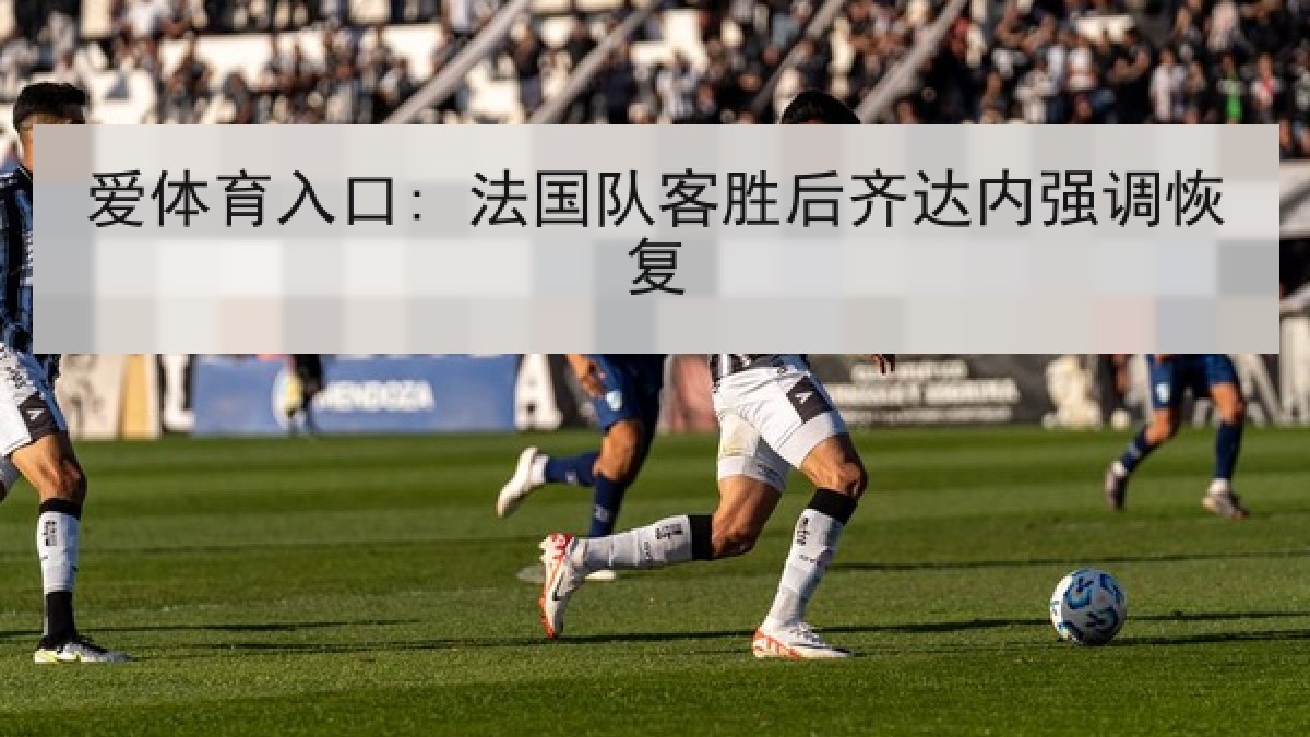 爱体育入口: 法国队客胜后齐达内强调恢复 爱体育入口: 法国队客胜后齐达内强调恢复